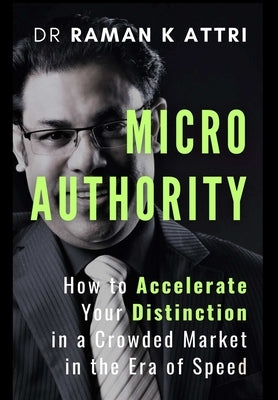 Micro Authority: How to Accelerate Your Distinction in a Crowded Market in the Era of Speed by Attri, Raman K.
