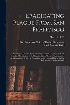 Eradicating Plague From San Francisco; Report of the Citizens' Health Committee and an Account of Its Work With Brief Descriptions of the Measures Tak by San Francisco (Calif ) Citizens' Hea