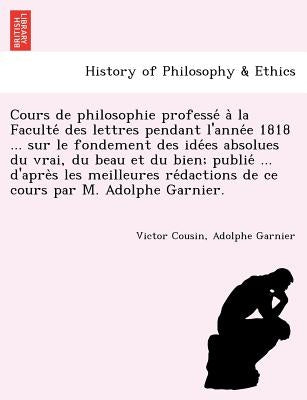Cours de philosophie professé à la Faculté des lettres pendant l'année 1818 ... sur le fondement des idées absolues du v by Cousin, Victor