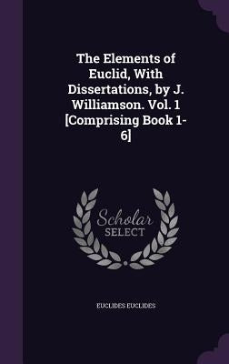 The Elements of Euclid, With Dissertations, by J. Williamson. Vol. 1 [Comprising Book 1-6] by Euclides, Euclides