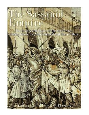 The Sassanid Empire: The History and Legacy of the Neo-Persian Empire Before the Arab Conquest and Rise of Islam by Charles River