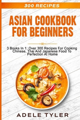 Asian Cookbook For Beginners: 3 Books In 1: Over 300 Recipes For Cooking Chinese, Thai And Japanese Food To Perfection At Home by Tyler, Adele