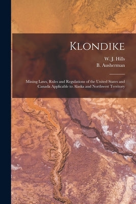 Klondike: Mining Laws, Rules and Regulations of the United States and Canada Applicable to Alaska and Northwest Territory by Hills, W. J.