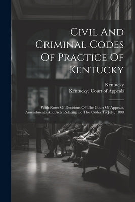 Civil And Criminal Codes Of Practice Of Kentucky: With Notes Of Decisions Of The Court Of Appeals. Amendments And Acts Relating To The Codes To July, by Kentucky