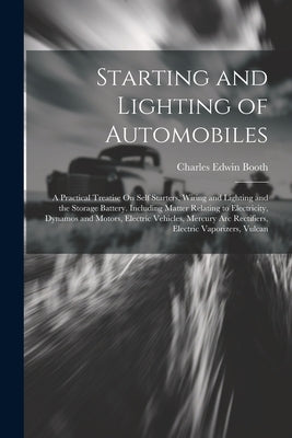 Starting and Lighting of Automobiles: A Practical Treatise On Self Starters, Wiring and Lighting and the Storage Battery. Including Matter Relating to by Booth, Charles Edwin