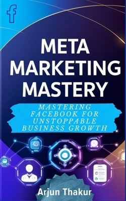 Meta Marketing Mastery: Mastering Facebook for Unstoppable Business Growth by Thakur, Arjun