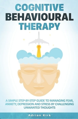 Cognitive Behavioural Therapy: A Simple Step-by-Step Guide to Managing Fear, Anxiety, Depression and Stress by Challenging Unwanted Thoughts by Kirk, Adrian