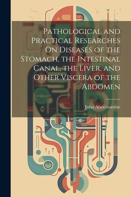 Pathological and Practical Researches On Diseases of the Stomach, the Intestinal Canal, the Liver, and Other Viscera of the Abdomen by Abercrombie, John