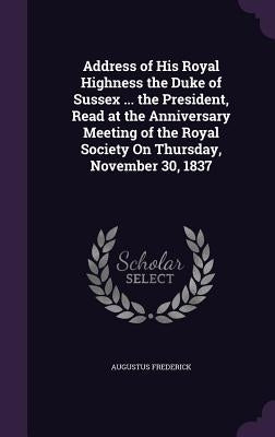 Address of His Royal Highness the Duke of Sussex ... the President, Read at the Anniversary Meeting of the Royal Society On Thursday, November 30, 183 by Frederick, Augustus