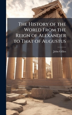 The History of the World From the Reign of Alexander to That of Augustus by Gillies, John