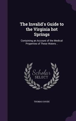 The Invalid's Guide to the Virginia hot Springs: Containing an Account of the Medical Properties of These Waters .. by Goode, Thomas