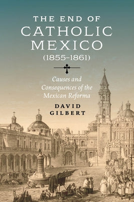 The End of Catholic Mexico: Causes and Consequences of the Mexican Reforma (1855-1861) by Gilbert, David