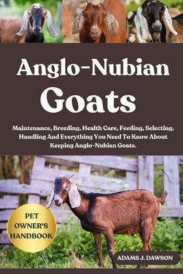 Anglo-Nubian Goats: Maintenance, Breeding, Health Care, Feeding, Selecting, Handling And Everything You Need To Know About Keeping Anglo-Nubian Goats. by J. Dawson, Adams