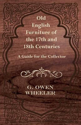 Old English Furniture of the 17th and 18th Centuries - A Guide for the Collector by Wheeler, G. Owen