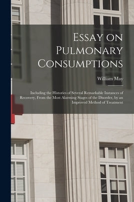 Essay on Pulmonary Consumptions: Including the Histories of Several Remarkable Instances of Recovery, From the Most Alarming Stages of the Disorder, b by May, William 1763-1827