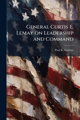 General Curtis E. LeMay on Leadership and Command by Carlton, Paul K.