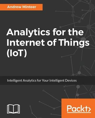 Analytics for the Internet of Things (IoT): Intelligent analytics for your intelligent devices by Minteer, Andrew