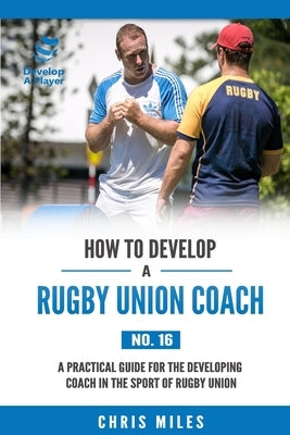 How to Develop a Rugby Union Coach: A Practical Guide for the Developing Coach in the Sport of Rugby Union by Miles, David Christopher