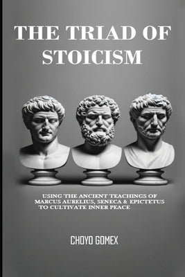 The Triad of Stoicism: The Ancient Teachings of Marcus Aurelius, Seneca & Epictetus To Cultivate Inner Peace by Gomex, Choyo