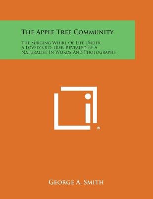 The Apple Tree Community: The Surging Whirl of Life Under a Lovely Old Tree, Revealed by a Naturalist in Words and Photographs by Smith, George a.