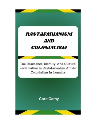 Rastafarianism and Colonialism: The Resistance, Identity, And Cultural Reclamation In Rastafarianism Amidst Colonialism In Jamaica. by Gamy, Core