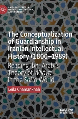 The Conceptualization of Guardianship in Iranian Intellectual History (1800-1989): Reading Ibn ʿarabī's Theory of Wilāya in the Shī by Chamankhah, Leila