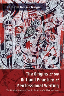 The Origins of the Art and Practice of Professional Writing: The Written Word as a Tool for Social Justice Then and Now by Raign, Kathryn Rosser