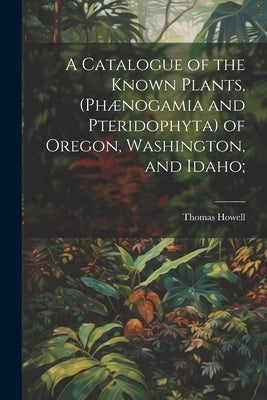 A Catalogue of the Known Plants, (Phænogamia and Pteridophyta) of Oregon, Washington, and Idaho; by Howell, Thomas