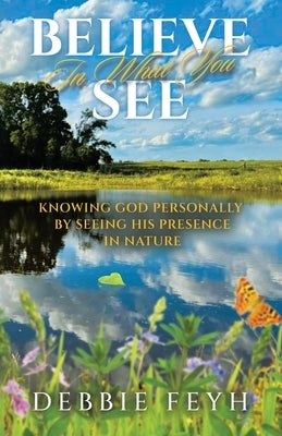 Believe In What You See: Knowing God Personally by Seeing His Presence in Nature by Feyh, Debbie