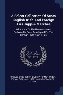 A Select Collection Of Scots English Irish And Foreign Airs Jiggs & Marches: With Some Of The Newest & Most Fashionable Reels &c Adapted For The Germa by Ruggles-Brise, Dorothea Lady