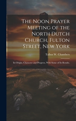 The Noon Prayer Meeting of the North Dutch Church, Fulton Street, New York: Its Origin, Character and Progress, With Some of Its Results. by Chambers, Talbot W. 1819-1896