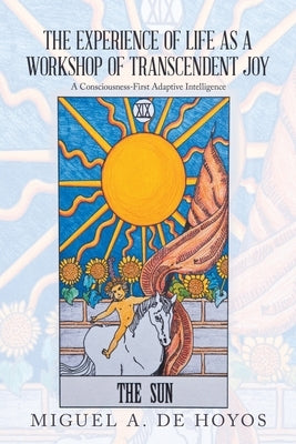 The Experience of Life as a Workshop of Transcendent Joy: A Consciousness-First Adaptive Intelligence by de Hoyos, Miguel A.