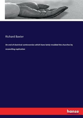 An end of doctrinal controversies which have lately troubled the churches by reconciling explication by Baxter, Richard