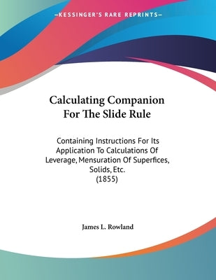 Calculating Companion For The Slide Rule: Containing Instructions For Its Application To Calculations Of Leverage, Mensuration Of Superfices, Solids, by Rowland, James L.