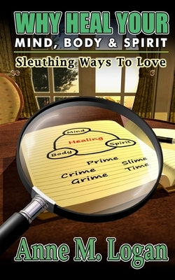Why Heal Your Mind, Body, and Spirit?: Sleuthing Ways to Love by Logan, Anne M.