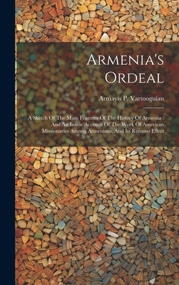 Armenia's Ordeal: A Sketch Of The Main Features Of The History Of Armenia: And An Inside Account Of The Work Of American Missionaries Am by Vartooguian, Armayis P.