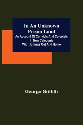 In an Unknown Prison Land; An account of convicts and colonists in New Caledonia with jottings out and home by Griffith, George