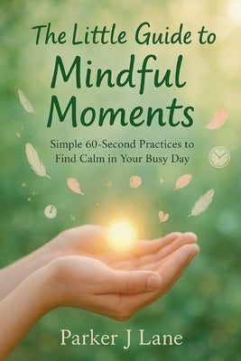 The Little Guide to Mindful Moments: Simple 60-Second Practices to Find Calm in Your Busy Day by Lane, Parker J.