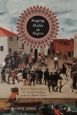 Staging Habla de Negros: Radical Performances of the African Diaspora in Early Modern Spain by Jones, Nicholas R.