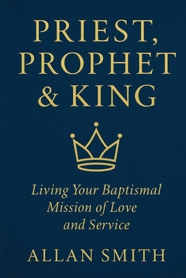 Priest, Prophet & King: Living Your Baptismal Mission of Love and Service by Smith, Allan J.