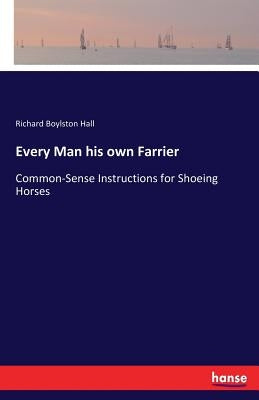 Every Man his own Farrier: Common-Sense Instructions for Shoeing Horses by Hall, Richard Boylston