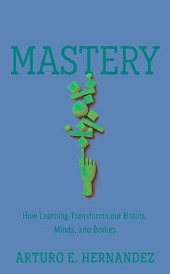 Mastery: How Learning Transforms Our Brains, Minds, and Bodies by Hernandez, Arturo E.