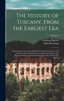 The History of Tuscany, From the Earliest era; Comprising an Account of the Revival of Letters, Sciences, and Arts, Interspersed With Essays on Import by Pignotti, Lorenzo