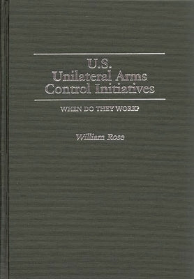 U.S. Unilateral Arms Control Initiatives: When Do They Work? by Rose, William