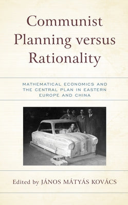 Communist Planning versus Rationality: Mathematical Economics and the Central Plan in Eastern Europe and China by Kovács, János Matyas