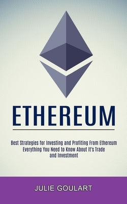 Ethereum: Everything You Need to Know About It's Trade and Investment (Best Strategies for Investing and Profiting From Ethereum by Goulart, Julie