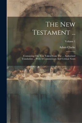 The New Testament ...: Containing The Text Taken From The ... Authorised Translation ... With A Commentary And Critical Notes; Volume 1 by Clarke, Adam