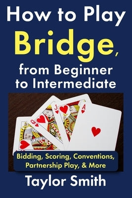 How to Play Bridge, from Beginner to Intermediate: Bidding, Scoring, Conventions, Partnership Play, & More by Smith, Taylor
