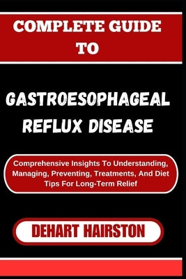 Complete Guide to Gastroesophageal Reflux Disease: Comprehensive Insights To Understanding, Managing, Preventing, Treatments, And Diet Tips For Long-T by Hairston, Dehart