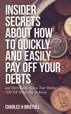 Insider Secrets About How To Quickly and Easily Pay Off Your Debts: and Dirty Little Secrets Your Banker NEVER Wants You To Know by Bristoll, Charles H.